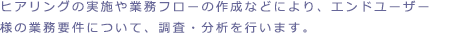 ヒアリングの実施や業務フローの作成などによりエンドユーザー様の業務要件について調査・分析を行います