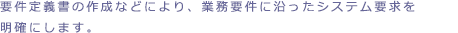 要件定義書の作成などにより業務要件に沿ったシステム要求を明確にします