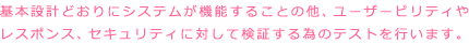 基本設計通りにシステムが機能する事の他、ユーザービリティやレスポンス、セキュリティに対して検証するためのテストを行います